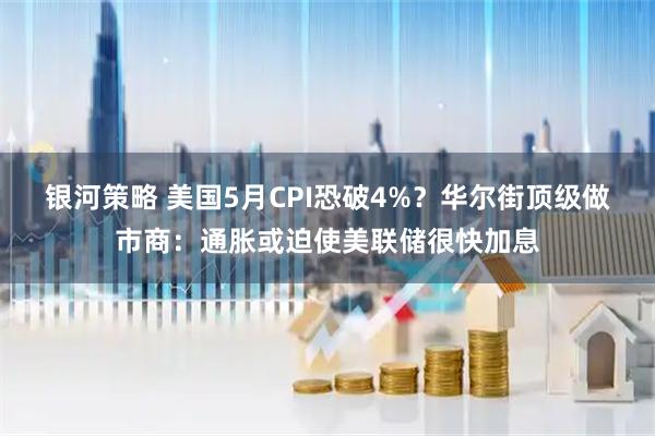银河策略 美国5月CPI恐破4%？华尔街顶级做市商：通胀或迫使美联储很快加息