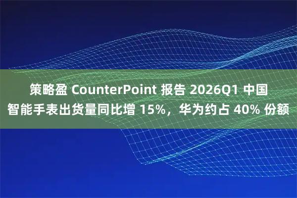 策略盈 CounterPoint 报告 2026Q1 中国智能手表出货量同比增 15%,华为约占 40% 份额