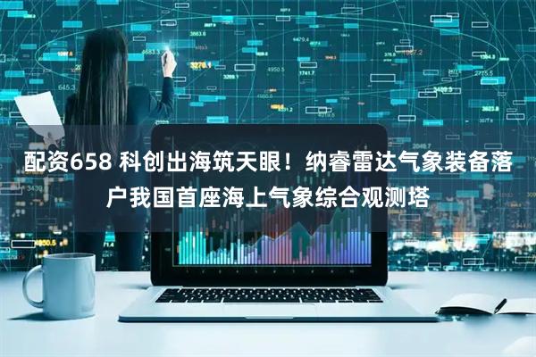 配资658 科创出海筑天眼!纳睿雷达气象装备落户我国首座海上气象综合观测塔