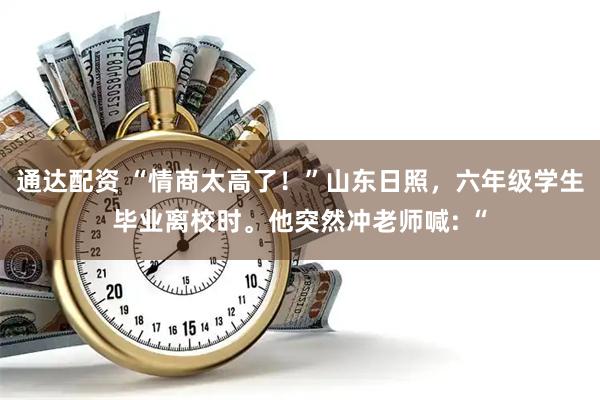 通达配资 “情商太高了！”山东日照，六年级学生毕业离校时。他突然冲老师喊: “