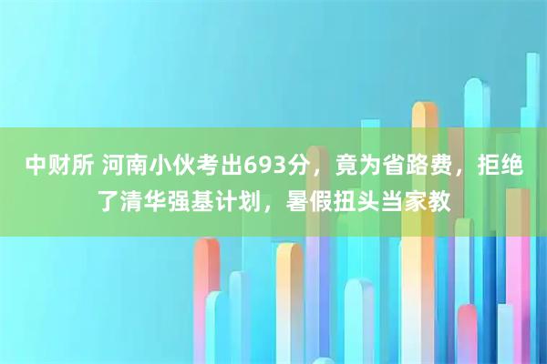 中财所 河南小伙考出693分，竟为省路费，拒绝了清华强基计划，暑假扭头当家教