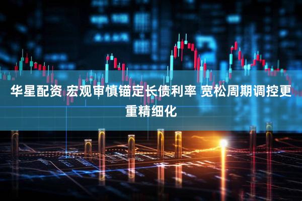 华星配资 宏观审慎锚定长债利率 宽松周期调控更重精细化
