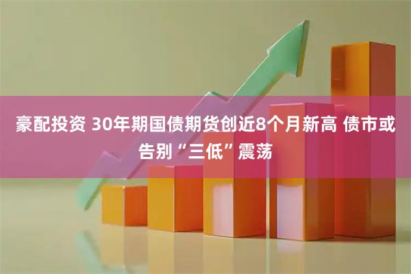 豪配投资 30年期国债期货创近8个月新高 债市或告别“三低”震荡