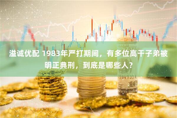 溢诚优配 1983年严打期间，有多位高干子弟被明正典刑，到底是哪些人？