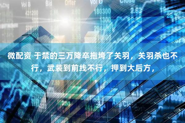 微配资 于禁的三万降卒拖垮了关羽，关羽杀也不行，武装到前线不行，押到大后方，